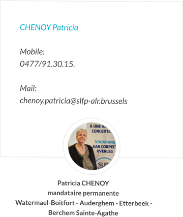 CHENOY Patricia  Mobile:   0477/91.30.15.  Mail:  chenoy.patricia@slfp-alr.brussels Patricia CHENOY mandataire permanente  Watermael-Boitfort - Auderghem - Etterbeek -  Berchem Sainte-Agathe