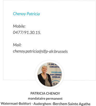 Chenoy Patricia  Mobile:   0477/91.30.15.  Mail:  chenoy.patricia@slfp-alr.brussels PATRICIA CHENOY mandataire permanent  Watermael-Boitfort - Auderghem -Berchem Sainte Agathe