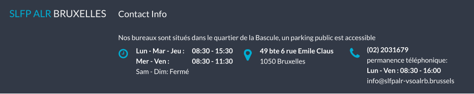 Lun - Mar - Jeu : 	08:30 - 15:30 Mer - Ven :		08:30 - 11:30 Sam - Dim: Fermé SLFP ALR BRUXELLES   49 bte 6 rue Emile Claus 1050 Bruxelles (02) 2031679 permanence téléphonique: Lun - Ven : 08:30 - 16:00 info@slfpalr-vsoalrb.brussels Contact Info  Nos bureaux sont situés dans le quartier de la Bascule, un parking public est accessible