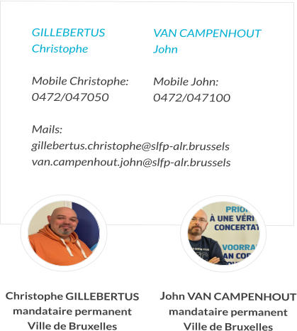 GILLEBERTUS 	VAN CAMPENHOUT Christophe	John  Mobile Christophe:  	Mobile John:   0472/047050	0472/047100  Mails:  gillebertus.christophe@slfp-alr.brussels van.campenhout.john@slfp-alr.brussels   Christophe GILLEBERTUS mandataire permanent Ville de Bruxelles John VAN CAMPENHOUT mandataire permanent Ville de Bruxelles