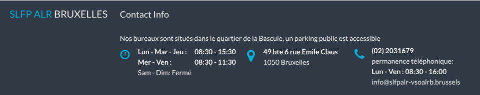 Lun - Mar - Jeu : 	08:30 - 15:30 Mer - Ven :		08:30 - 11:30 Sam - Dim: Fermé SLFP ALR BRUXELLES   49 bte 6 rue Emile Claus 1050 Bruxelles (02) 2031679 permanence téléphonique: Lun - Ven : 08:30 - 16:00 info@slfpalr-vsoalrb.brussels Contact Info  Nos bureaux sont situés dans le quartier de la Bascule, un parking public est accessible