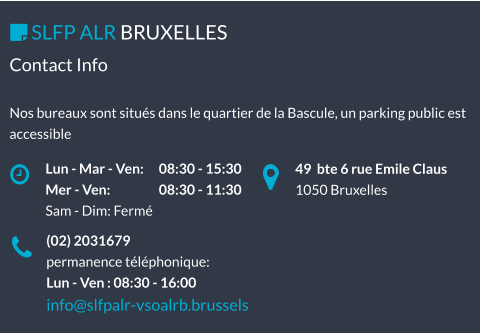 49  bte 6 rue Emile Claus 1050 Bruxelles Lun - Mar - Ven: 	08:30 - 15:30 Mer - Ven: 		08:30 - 11:30 Sam - Dim: Fermé  SLFP ALR BRUXELLES   (02) 2031679 permanence téléphonique: Lun - Ven : 08:30 - 16:00 info@slfpalr-vsoalrb.brussels Contact Info  Nos bureaux sont situés dans le quartier de la Bascule, un parking public est accessible