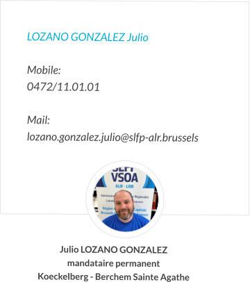 LOZANO GONZALEZ Julio  Mobile:   0472/11.01.01  Mail:  lozano.gonzalez.julio@slfp-alr.brussels Julio LOZANO GONZALEZ mandataire permanent Koeckelberg - Berchem Sainte Agathe