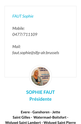 FAUT Sophie  Mobile:   0477/711109  Mail:  faut.sophie@slfp-alr.brussels SOPHIE FAUT Présidente  Evere -Ganshoren - Jette- Koekelberg - Saint Gilles - Schaerbeek - Watermael-Boitsfort -  Woluwé Saint Lambert - Woluwé Saint Pierre