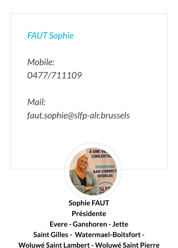 FAUT Sophie  Mobile:   0477/711109  Mail:  faut.sophie@slfp-alr.brussels Sophie FAUT Présidente Evere - Ganshoren - Jette  Saint Gilles -  Watermael-Boitsfort -  Woluwé Saint Lambert - Woluwé Saint Pierre