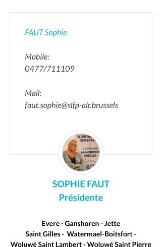 FAUT Sophie  Mobile:   0477/711109  Mail:  faut.sophie@slfp-alr.brussels SOPHIE FAUT Présidente  Evere - Ganshoren - Jette  Saint Gilles -  Watermael-Boitsfort -  Woluwé Saint Lambert - Woluwé Saint Pierre